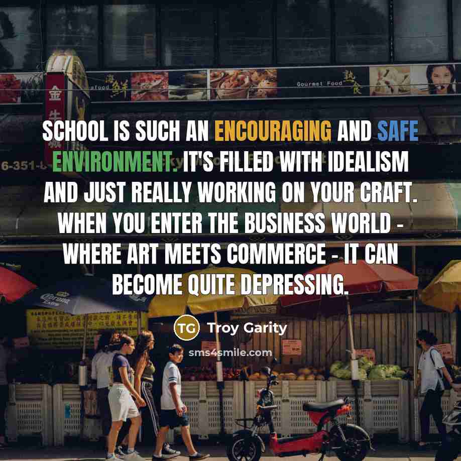 “School is such an encouraging and safe environment. It's filled with idealism and just really working on your craft. When you enter the business world - where art meets commerce - it can become quite depressing.” quote by Troy Garity