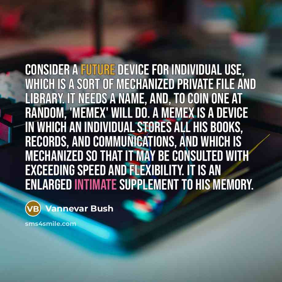 “Consider a future device for individual use, which is a sort of mechanized private file and library. It needs a name, and, to coin one at random, 'memex' will do. A memex is a device in which an individual stores all his books, records, and communications, and which is mechanized so that it may be…” quote by Vannevar Bush