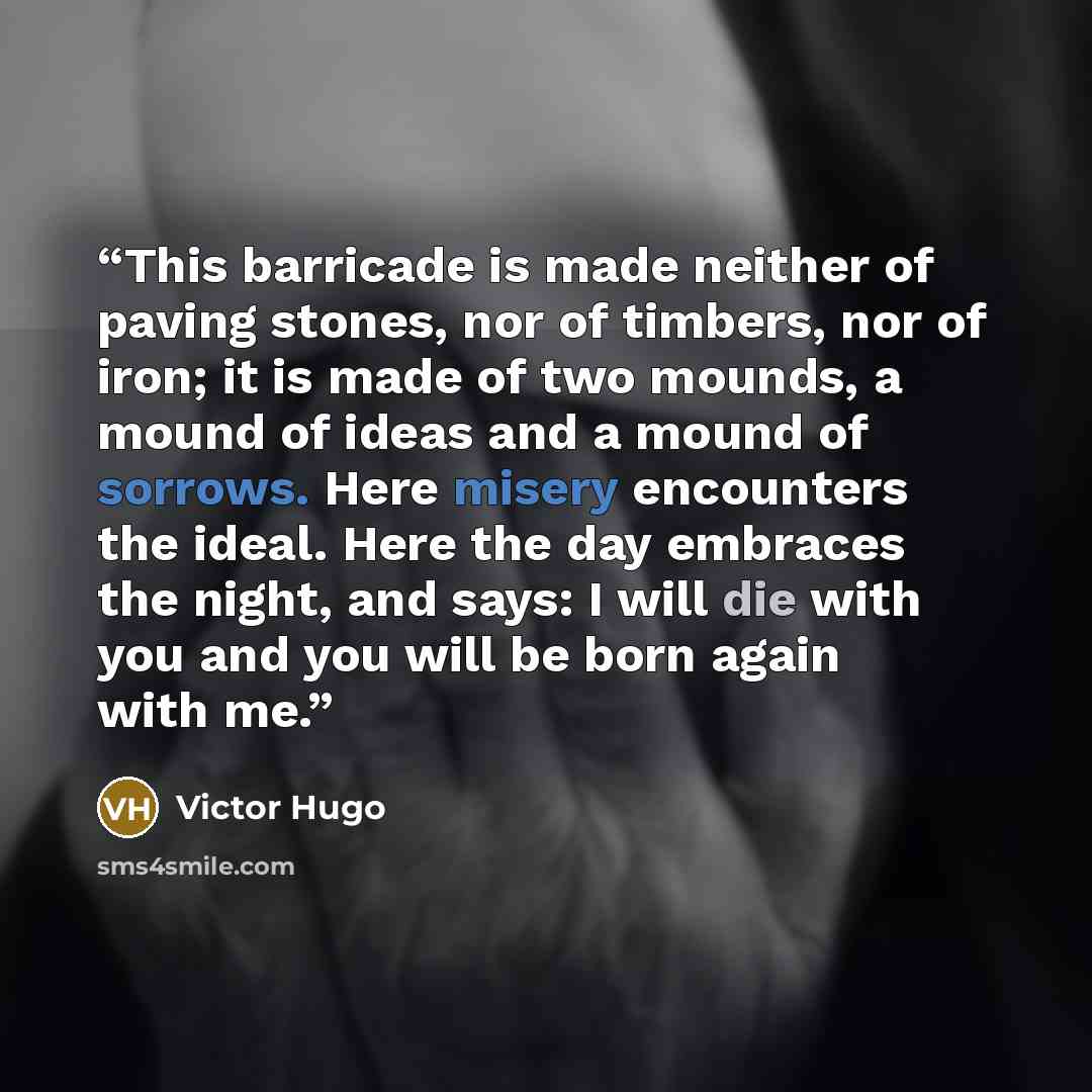 “This barricade is made neither of paving stones, nor of timbers, nor of iron; it is made of two mounds, a mound of ideas and a mound of sorrows. Here misery encounters the ideal. Here the day embraces the night, and says: I will die with you and you will be born again with me.” quote by Victor Hugo
