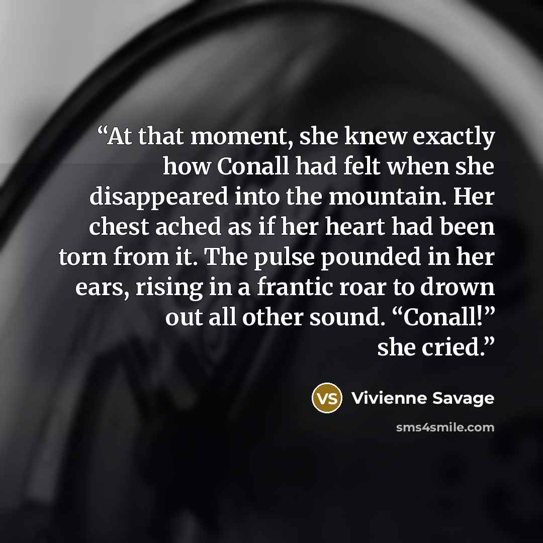 “At that moment, she knew exactly how Conall had felt when she disappeared into the mountain. Her chest ached as if her heart had been torn from it. The pulse pounded in her ears, rising in a frantic roar to drown out all other sound. “Conall!” she cried.” quote by Vivienne Savage