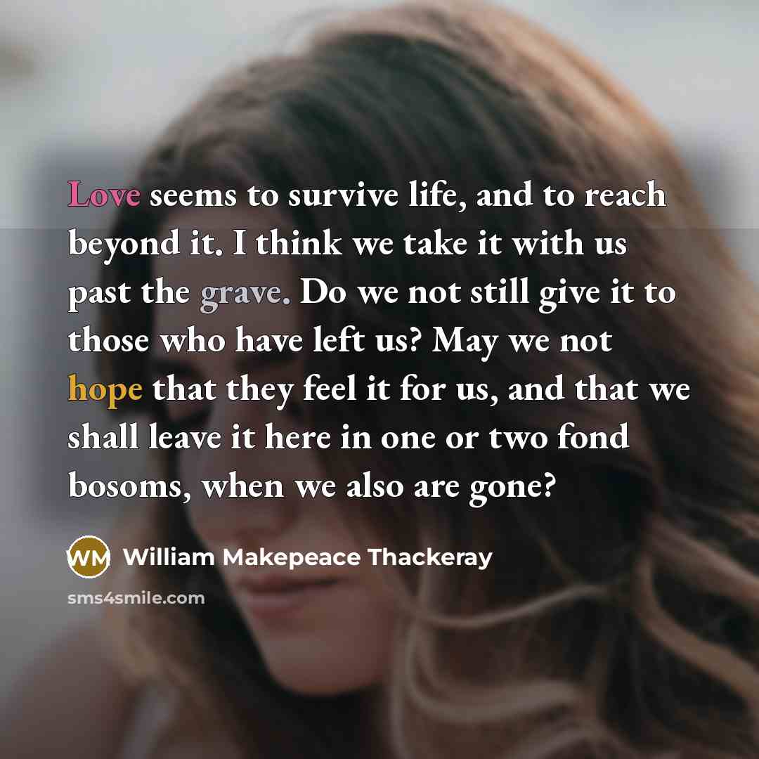 “Love seems to survive life, and to reach beyond it. I think we take it with us past the grave. Do we not still give it to those who have left us? May we not hope that they feel it for us, and that we shall leave it here in one or two fond bosoms, when we also are gone?” quote by William Makepeace Thackeray
