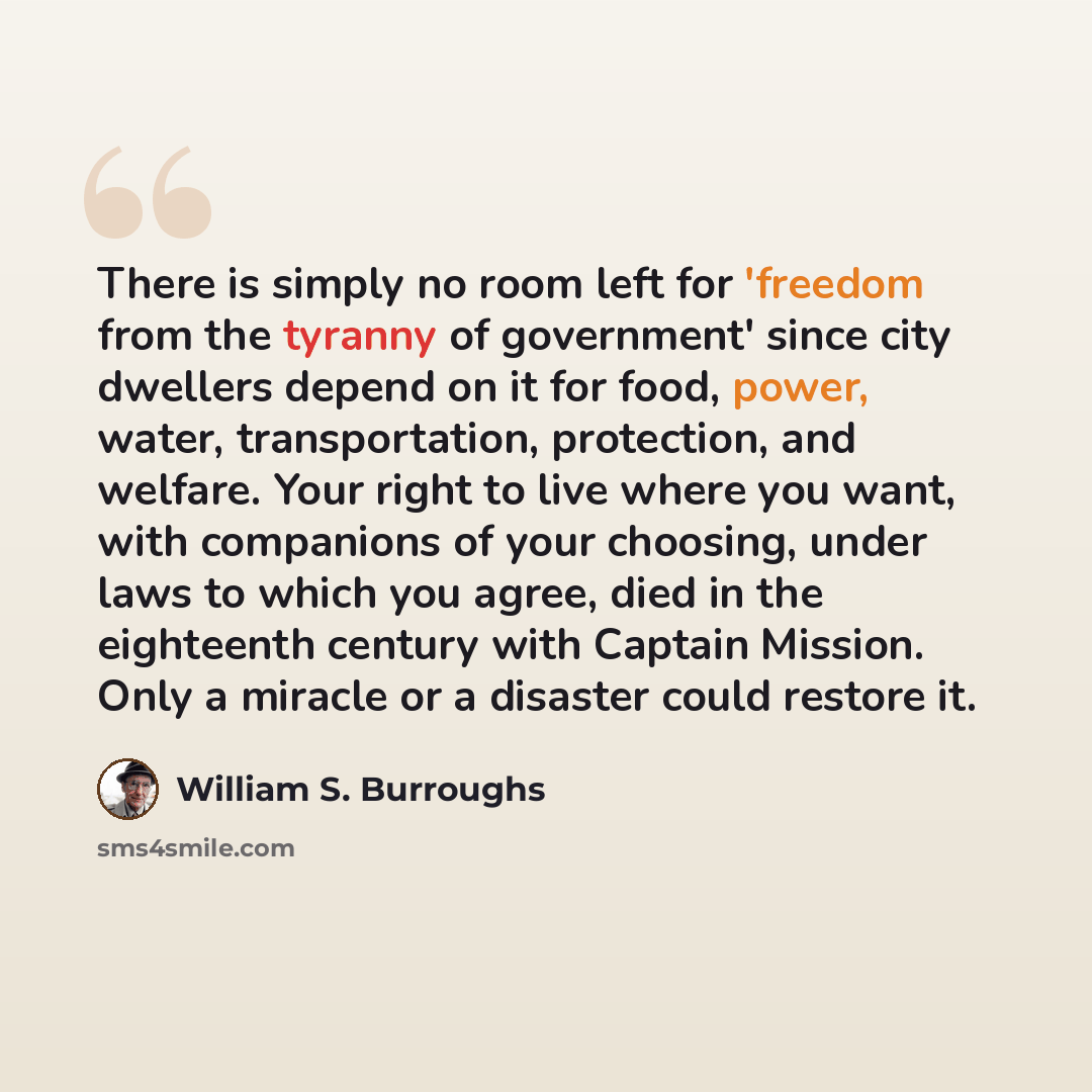 “There is simply no room left for 'freedom from the tyranny of government' since city dwellers depend on it for food, power, water, transportation, protection, and welfare. Your right to live where you want, with companions of your choosing, under laws to which you agree, died in the eighteenth…” quote by William S. Burroughs
