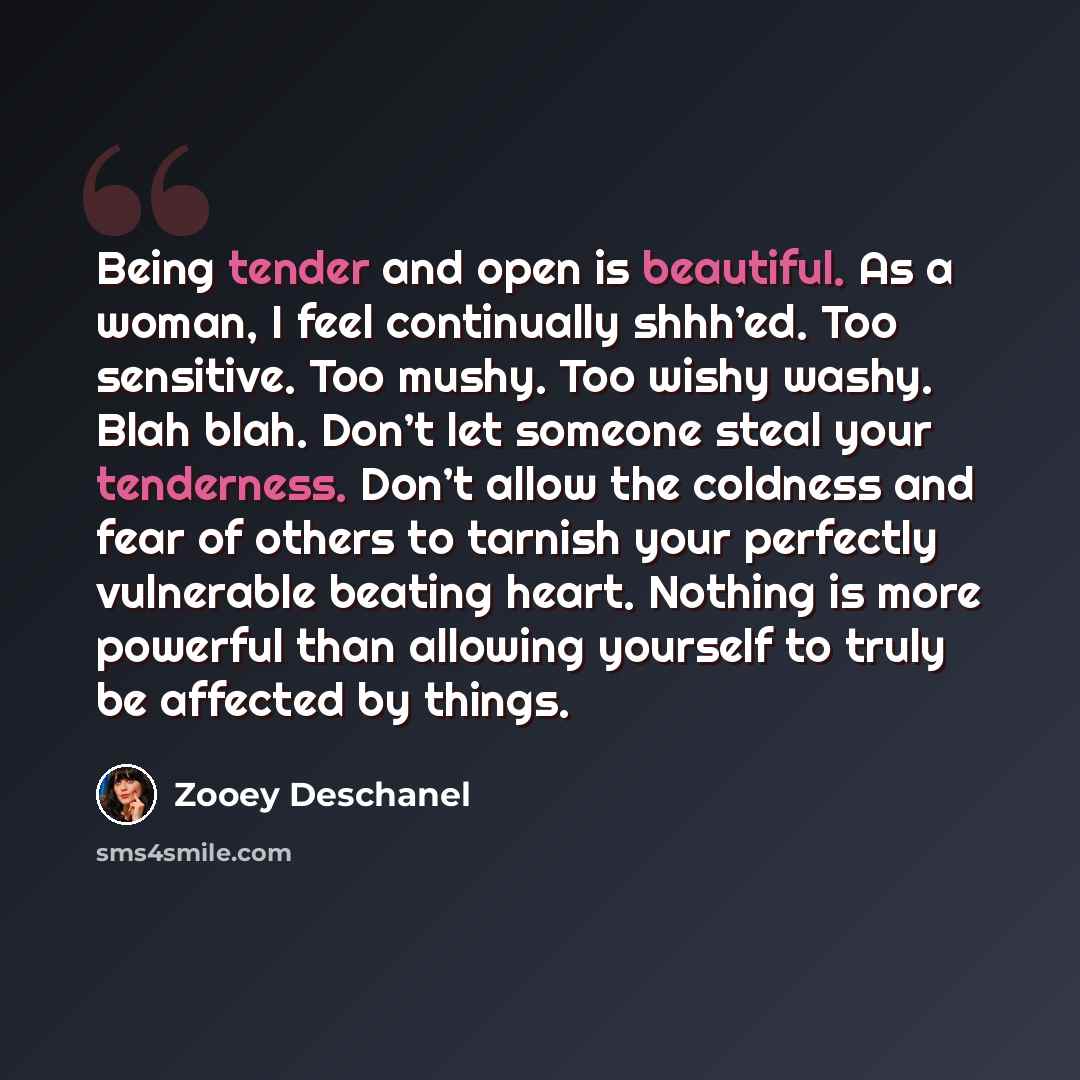 “Being tender and open is beautiful. As a woman, I feel continually shhh’ed. Too sensitive. Too mushy. Too wishy washy. Blah blah. Don’t let someone steal your tenderness. Don’t allow the coldness and fear of others to tarnish your perfectly vulnerable beating heart. Nothing is more powerful than…” quote by Zooey Deschanel