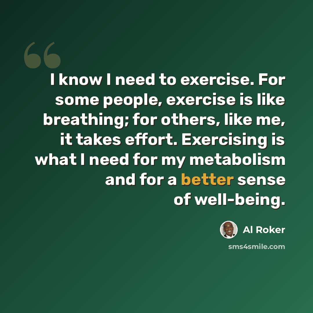 “I know I need to exercise. For some people, exercise is like breathing; for others, like me, it takes effort. Exercising is what I need for my metabolism and for a better sense of well-being.” quote by Al Roker