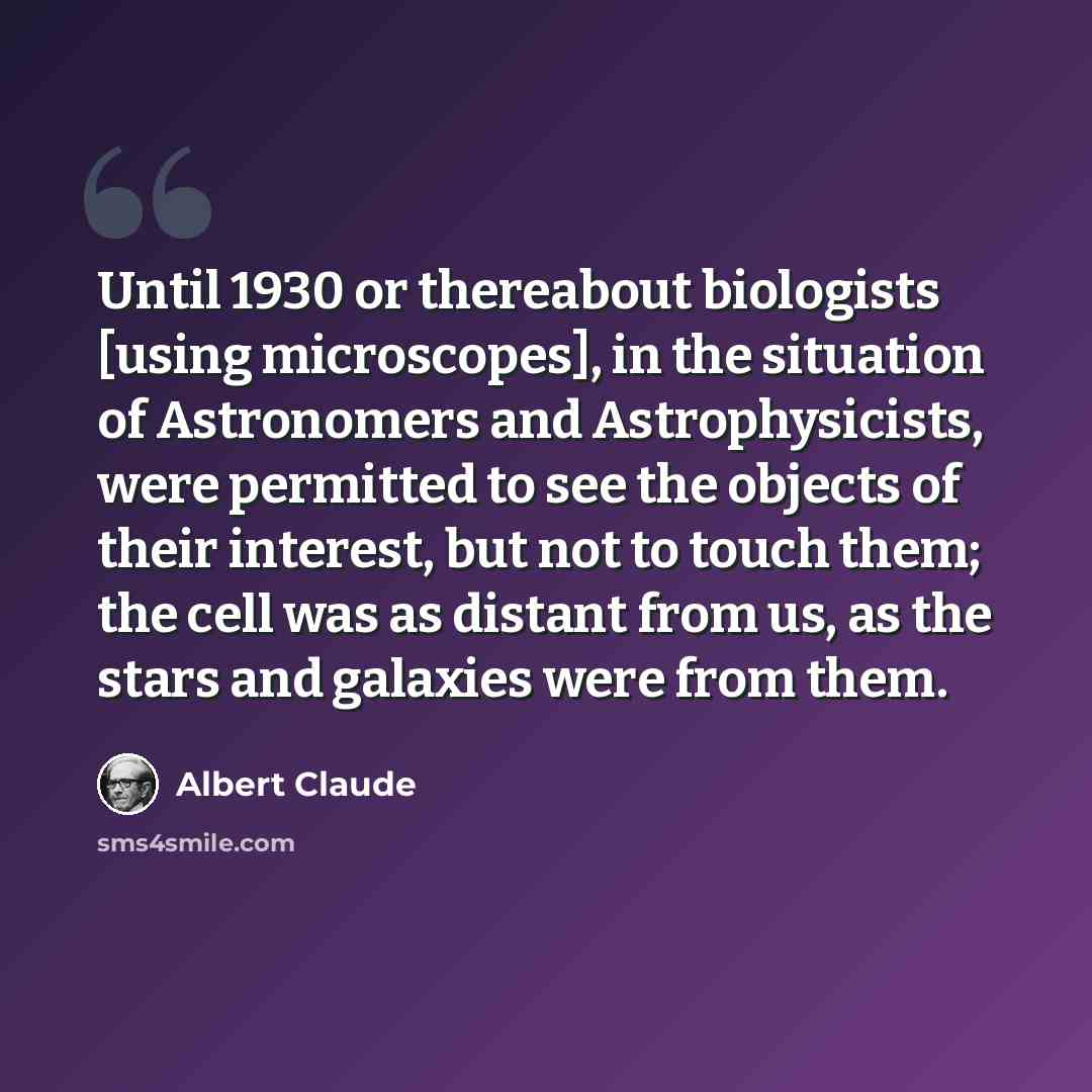 “Until 1930 or thereabout biologists [using microscopes], in the situation of Astronomers and Astrophysicists, were permitted to see the objects of their interest, but not to touch them; the cell was as distant from us, as the stars and galaxies were from them.” quote by Albert Claude