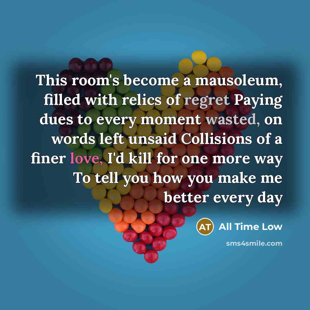 “This room's become a mausoleum, filled with relics of regret Paying dues to every moment wasted, on words left unsaid Collisions of a finer love, I'd kill for one more way To tell you how you make me better every day” quote by All Time Low
