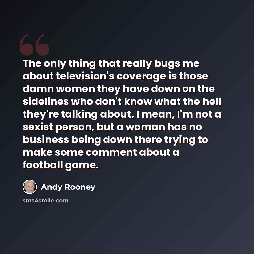 “The only thing that really bugs me about television's coverage is those damn women they have down on the sidelines who don't know what the hell they're talking about. I mean, I'm not a sexist person, but a woman has no business being down there trying to make some comment about a football game.” quote by Andy Rooney