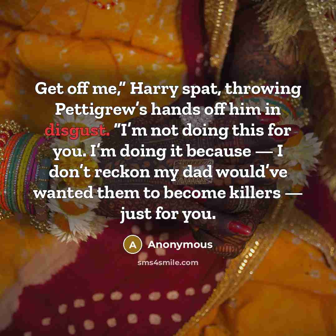 “Get off me,” Harry spat, throwing Pettigrew’s hands off him in disgust. “I’m not doing this for you. I’m doing it because — I don’t reckon my dad would’ve wanted them to become killers — just for you.” quote by Anonymous