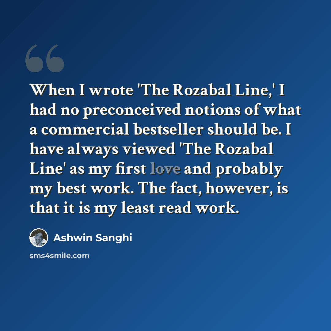 “When I wrote 'The Rozabal Line,' I had no preconceived notions of what a commercial bestseller should be. I have always viewed 'The Rozabal Line' as my first love and probably my best work. The fact, however, is that it is my least read work.” quote by Ashwin Sanghi