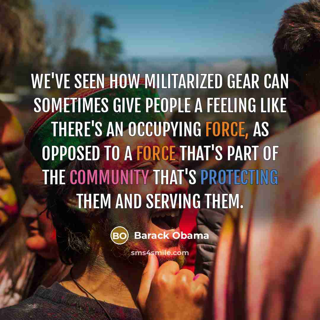 “We've seen how militarized gear can sometimes give people a feeling like there's an occupying force, as opposed to a force that's part of the community that's protecting them and serving them.” quote by Barack Obama