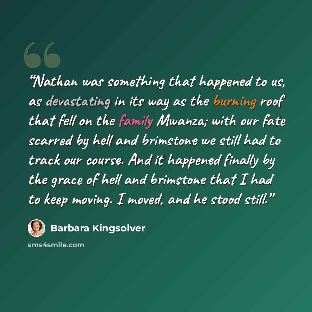 “Nathan was something that happened to us, as devastating in its way as the burning roof that fell on the family Mwanza; with our fate scarred by hell and brimstone we still had to track our course. And it happened finally by the grace of hell and brimstone that I had to keep moving. I moved, and…” quote by Barbara Kingsolver