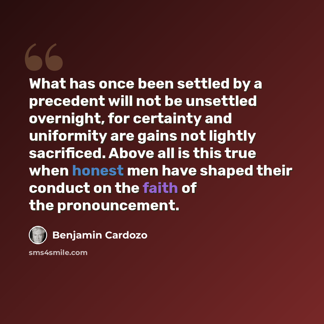“What has once been settled by a precedent will not be unsettled overnight, for certainty and uniformity are gains not lightly sacrificed. Above all is this true when honest men have shaped their conduct on the faith of the pronouncement.” quote by Benjamin Cardozo