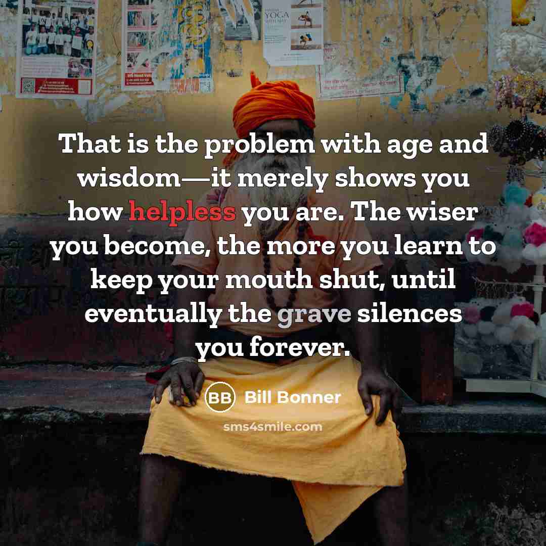 “That is the problem with age and wisdom—it merely shows you how helpless you are. The wiser you become, the more you learn to keep your mouth shut, until eventually the grave silences you forever.” quote by Bill Bonner