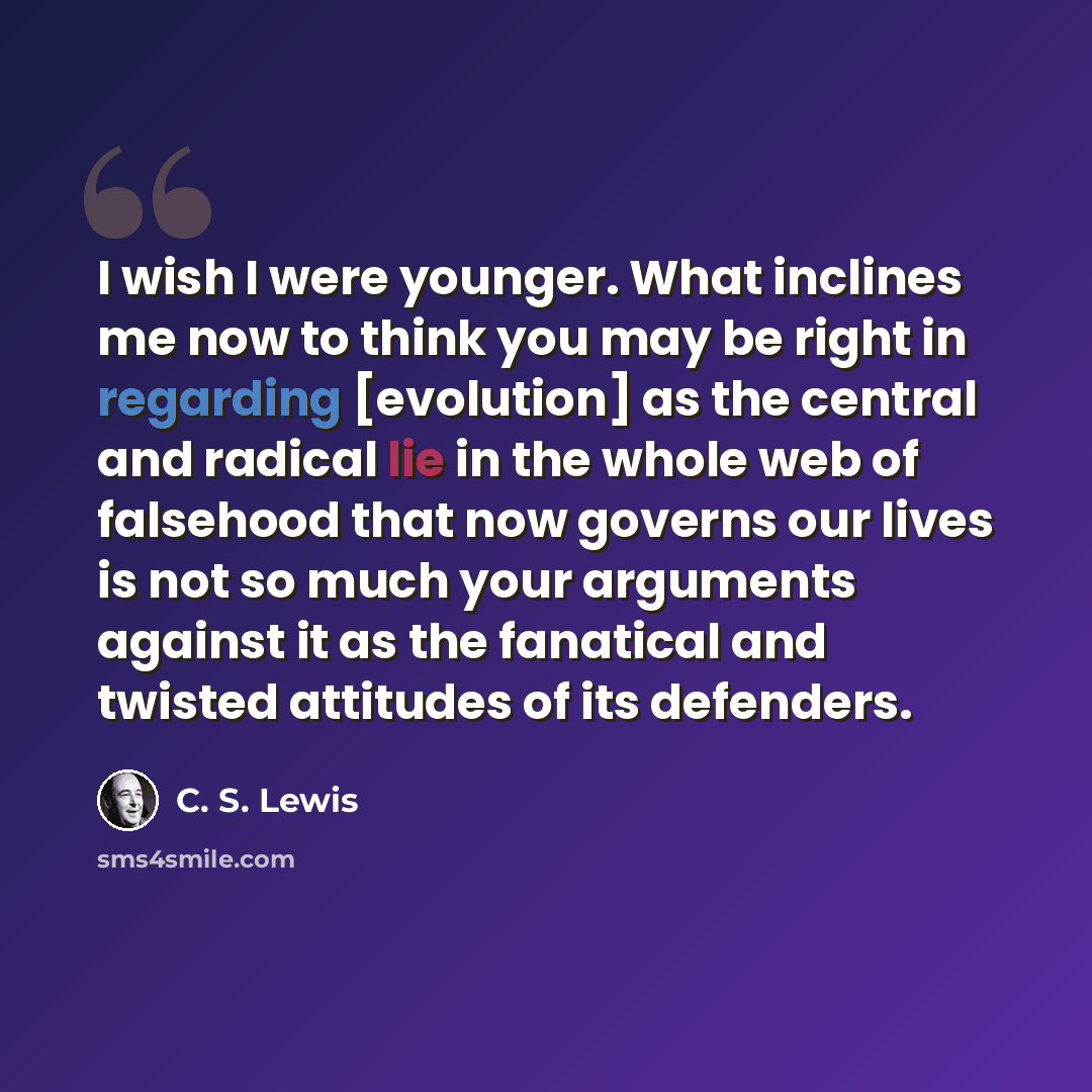 “I wish I were younger. What inclines me now to think you may be right in regarding [evolution] as the central and radical lie in the whole web of falsehood that now governs our lives is not so much your arguments against it as the fanatical and twisted attitudes of its defenders.” quote by C. S. Lewis