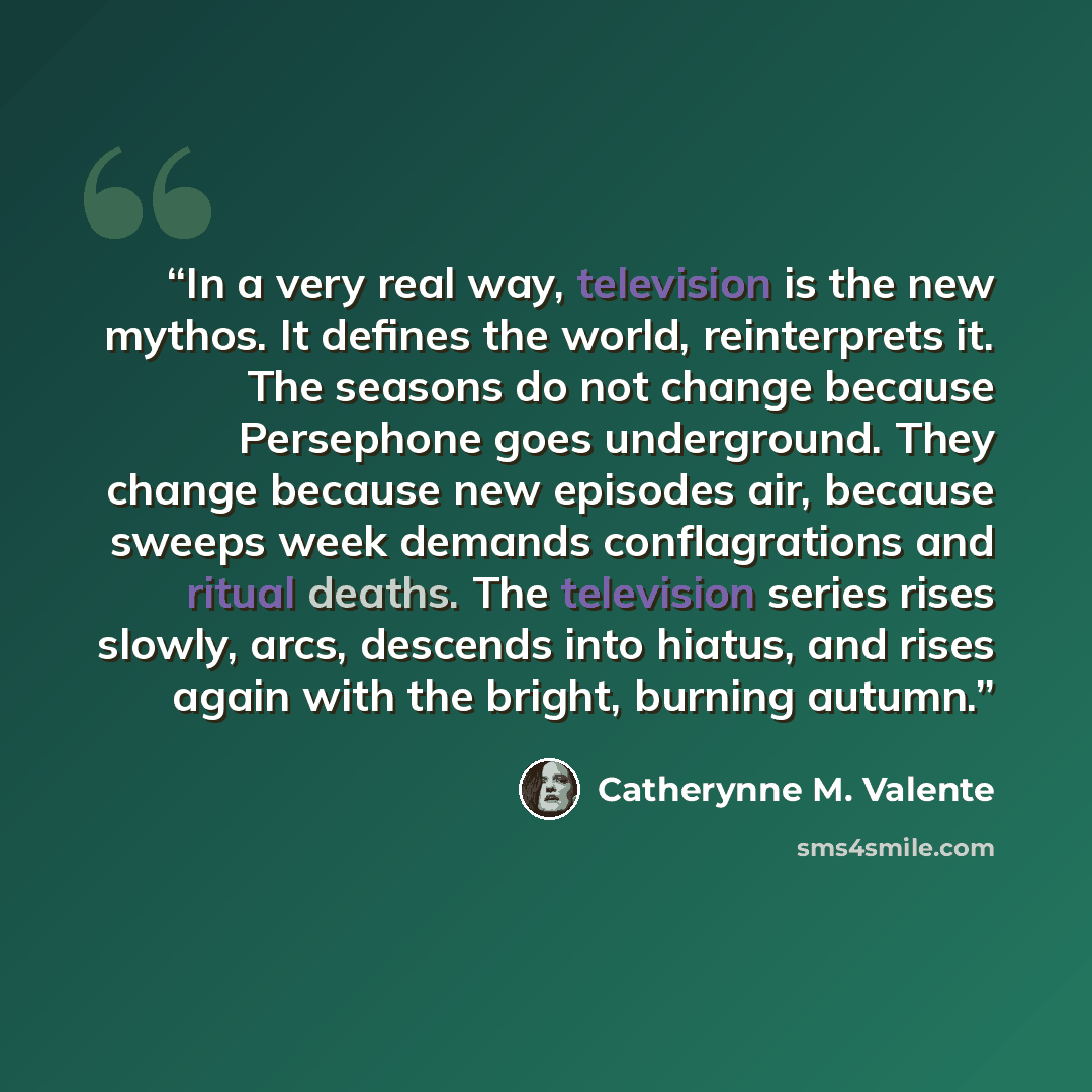 “In a very real way, television is the new mythos. It defines the world, reinterprets it. The seasons do not change because Persephone goes underground. They change because new episodes air, because sweeps week demands conflagrations and ritual deaths. The television series rises slowly, arcs…” quote by Catherynne M. Valente