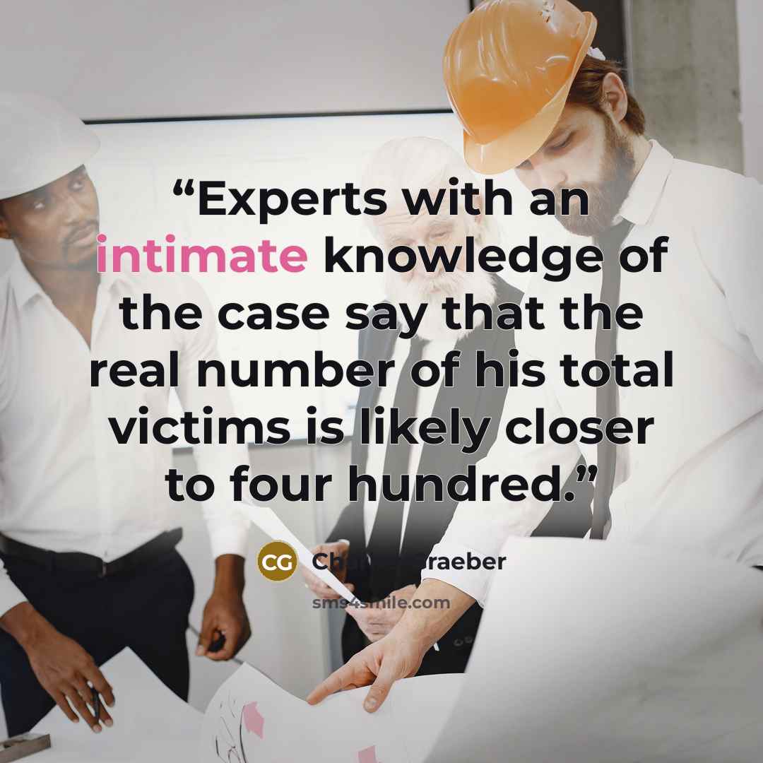 “Experts with an intimate knowledge of the case say that the real number of his total victims is likely closer to four hundred.” quote by Charles Graeber