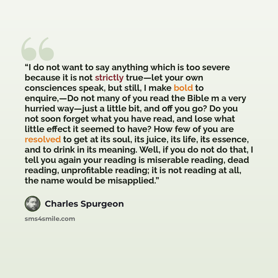 “I do not want to say anything which is too severe because it is not strictly true—let your own consciences speak, but still, I make bold to enquire,—Do not many of you read the Bible m a very hurried way—just a little bit, and off you go? Do you not soon forget what you have read, and lose what…” quote by Charles Spurgeon