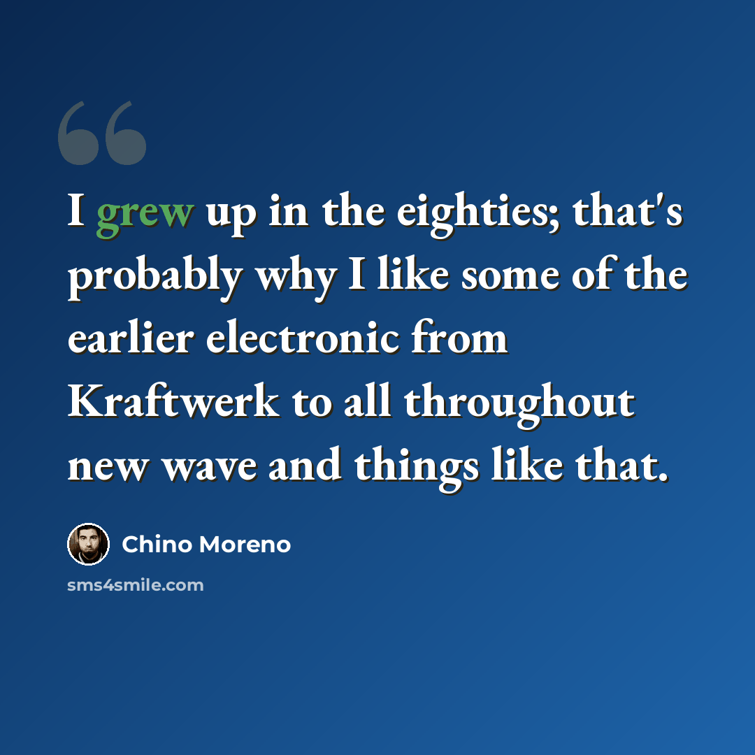 “I grew up in the eighties; that's probably why I like some of the earlier electronic from Kraftwerk to all throughout new wave and things like that.” quote by Chino Moreno