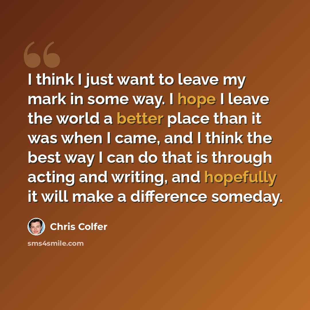 “I think I just want to leave my mark in some way. I hope I leave the world a better place than it was when I came, and I think the best way I can do that is through acting and writing, and hopefully it will make a difference someday.” quote by Chris Colfer