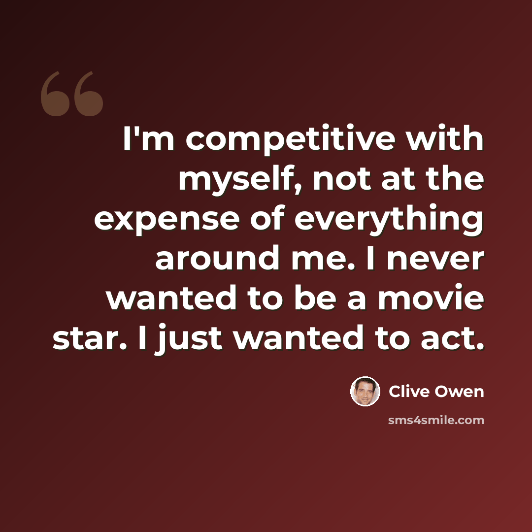 “I'm competitive with myself, not at the expense of everything around me. I never wanted to be a movie star. I just wanted to act.” quote by Clive Owen