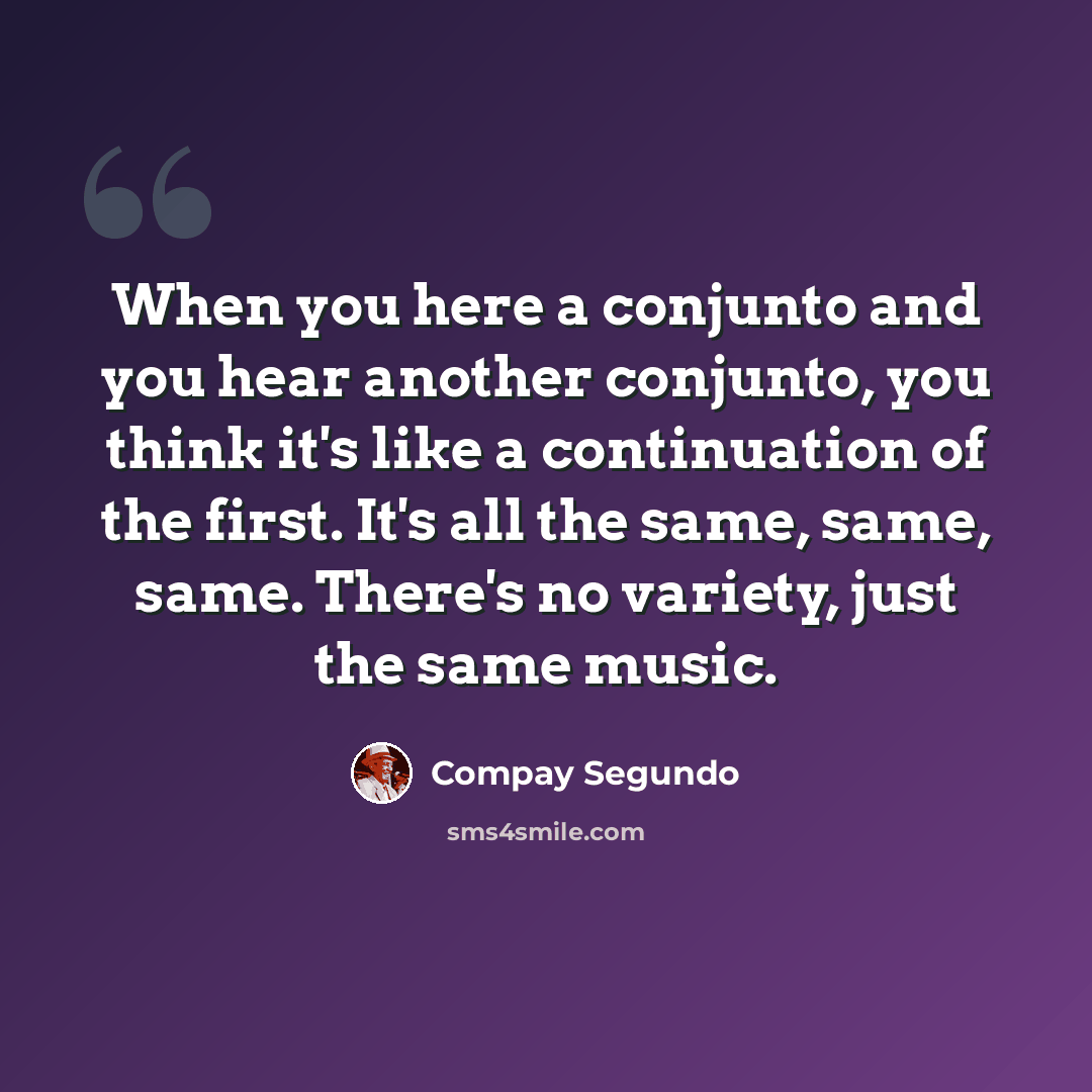 “When you here a conjunto and you hear another conjunto, you think it's like a continuation of the first. It's all the same, same, same. There's no variety, just the same music.” quote by Compay Segundo