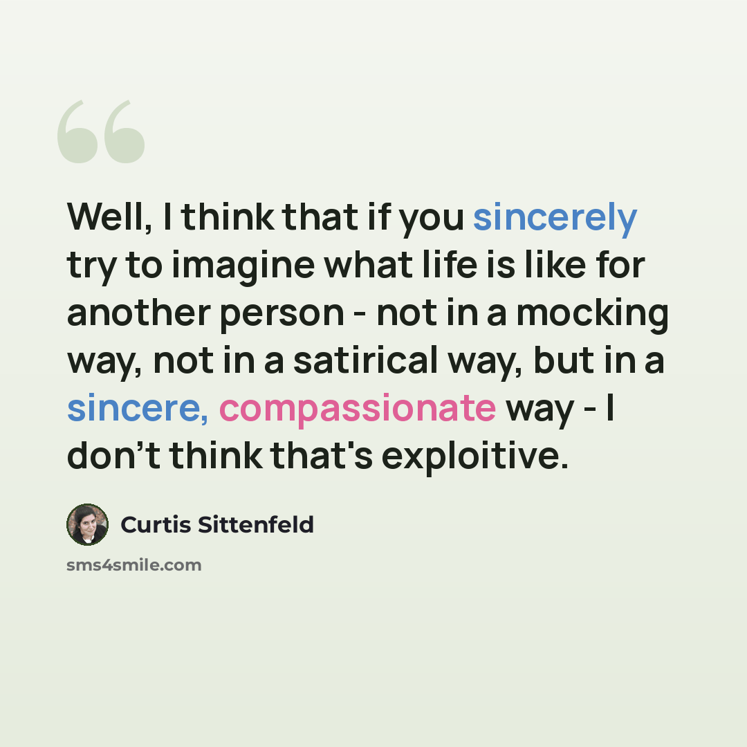 “Well, I think that if you sincerely try to imagine what life is like for another person - not in a mocking way, not in a satirical way, but in a sincere, compassionate way - I don't think that's exploitive.” quote by Curtis Sittenfeld