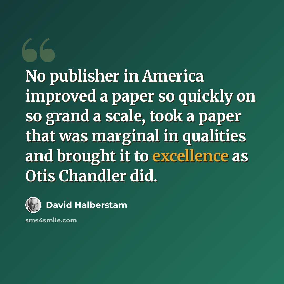 “No publisher in America improved a paper so quickly on so grand a scale, took a paper that was marginal in qualities and brought it to excellence as Otis Chandler did.” quote by David Halberstam