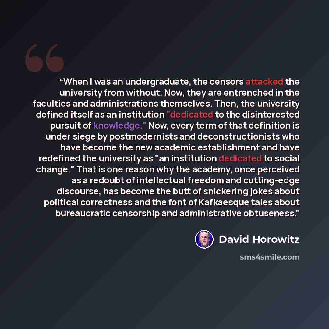 “When I was an undergraduate, the censors attacked the university from without. Now, they are entrenched in the faculties and administrations themselves. Then, the university defined itself as an institution "dedicated to the disinterested pursuit of knowledge." Now, every term of that definition…” quote by David Horowitz