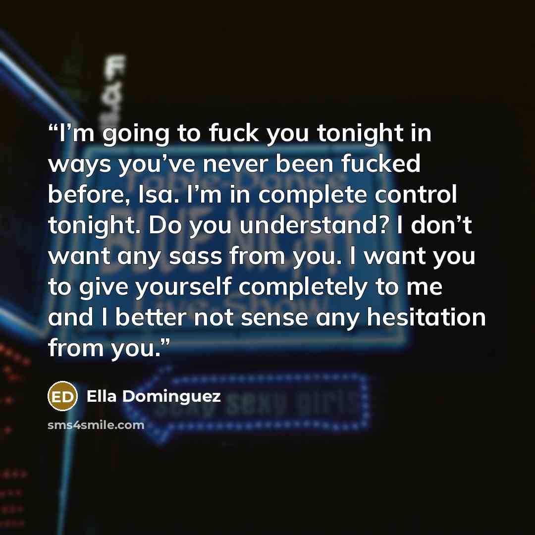 “I’m going to fuck you tonight in ways you’ve never been fucked before, Isa. I’m in complete control tonight. Do you understand? I don’t want any sass from you. I want you to give yourself completely to me and I better not sense any hesitation from you.” quote by Ella Dominguez