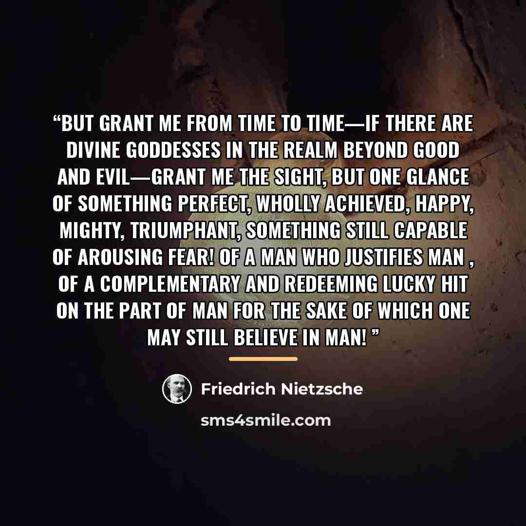 “But grant me from time to time—if there are divine goddesses in the realm beyond good and evil—grant me the sight, but one glance of something perfect, wholly achieved, happy, mighty, triumphant, something still capable of arousing fear! Of a man who justifies man , of a complementary and…” quote by Friedrich Nietzsche