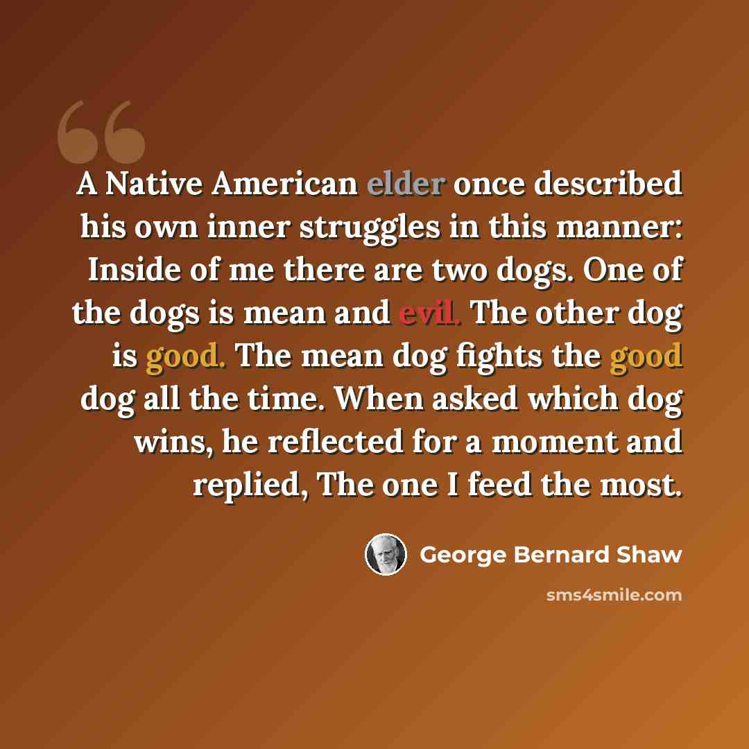“A Native American elder once described his own inner struggles in this manner: Inside of me there are two dogs. One of the dogs is mean and evil. The other dog is good. The mean dog fights the good dog all the time. When asked which dog wins, he reflected for a moment and replied, The one I feed…” quote by George Bernard Shaw