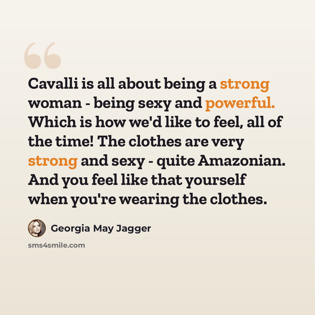 “Cavalli is all about being a strong woman - being sexy and powerful. Which is how we'd like to feel, all of the time! The clothes are very strong and sexy - quite Amazonian. And you feel like that yourself when you're wearing the clothes.” quote by Georgia May Jagger