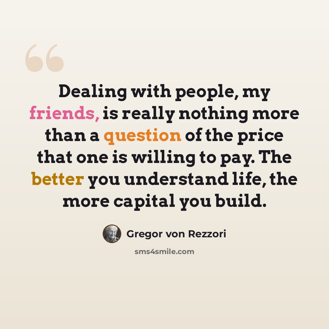 “Dealing with people, my friends, is really nothing more than a question of the price that one is willing to pay. The better you understand life, the more capital you build.” quote by Gregor von Rezzori