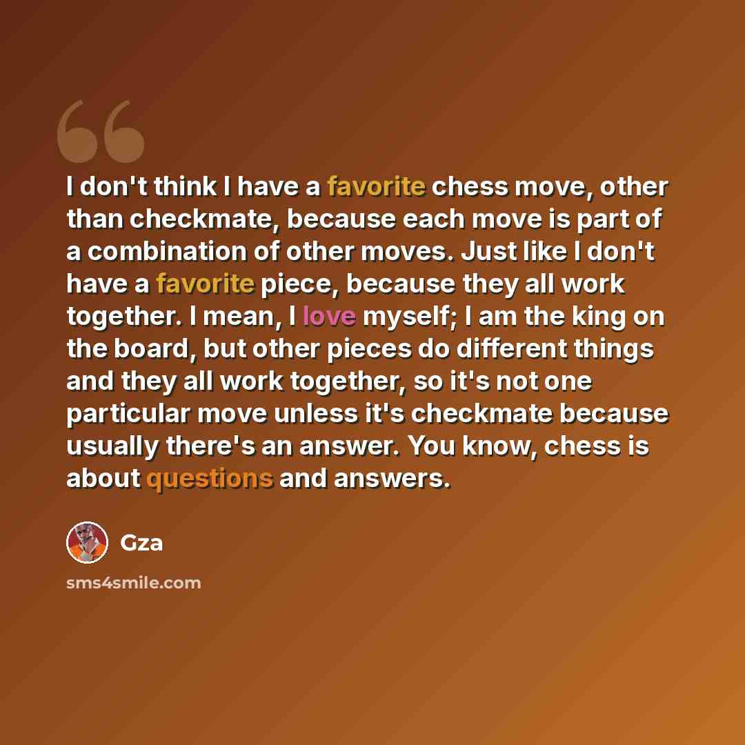 “I don't think I have a favorite chess move, other than checkmate, because each move is part of a combination of other moves. Just like I don't have a favorite piece, because they all work together. I mean, I love myself; I am the king on the board, but other pieces do different things and they all…” quote by GZA