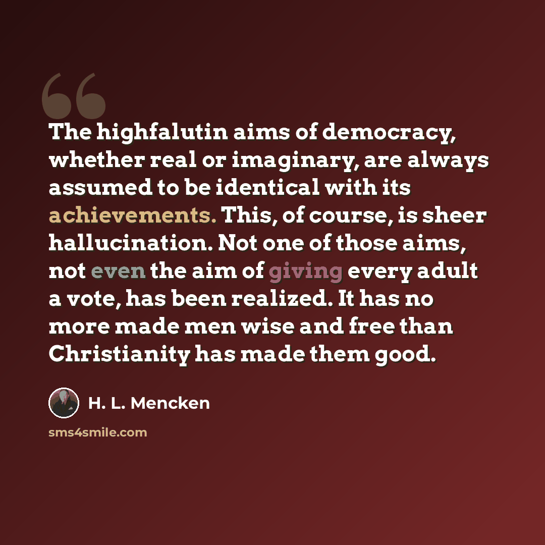 “The highfalutin aims of democracy, whether real or imaginary, are always assumed to be identical with its achievements. This, of course, is sheer hallucination. Not one of those aims, not even the aim of giving every adult a vote, has been realized. It has no more made men wise and free than…” quote by H. L. Mencken