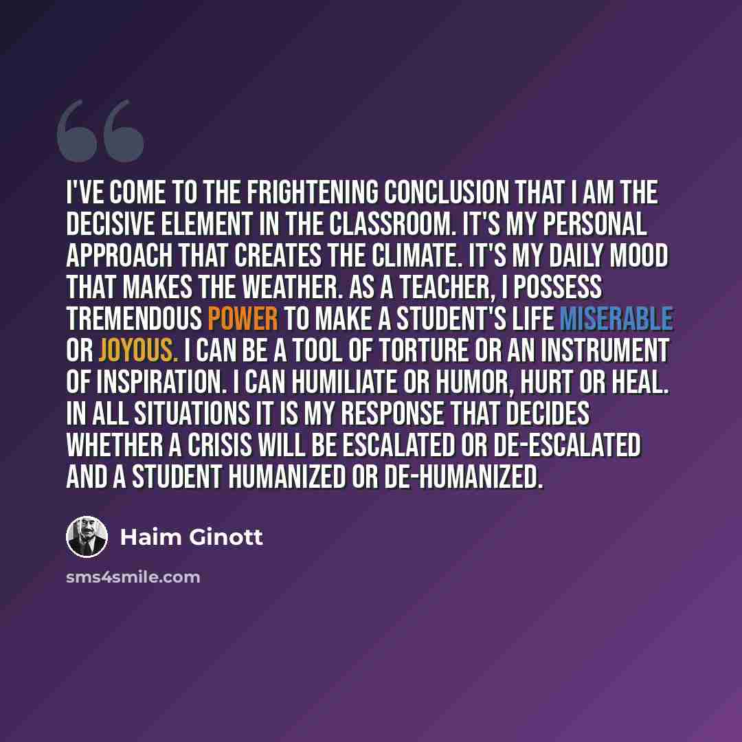 “I've come to the frightening conclusion that I am the decisive element in the classroom. It's my personal approach that creates the climate. It's my daily mood that makes the weather. As a teacher, I possess tremendous power to make a student's life miserable or joyous. I can be a tool of torture…” quote by Haim Ginott
