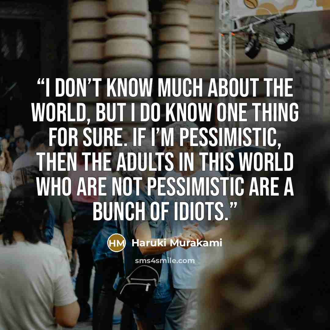 “I don’t know much about the world, but I do know one thing for sure. If I’m pessimistic, then the adults in this world who are not pessimistic are a bunch of idiots.” quote by Haruki Murakami