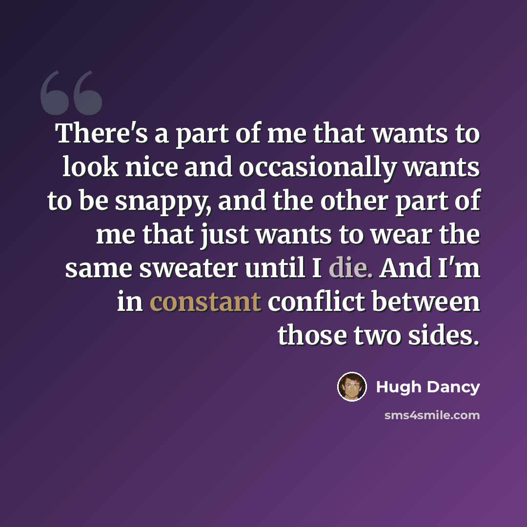 “There's a part of me that wants to look nice and occasionally wants to be snappy, and the other part of me that just wants to wear the same sweater until I die. And I'm in constant conflict between those two sides.” quote by Hugh Dancy