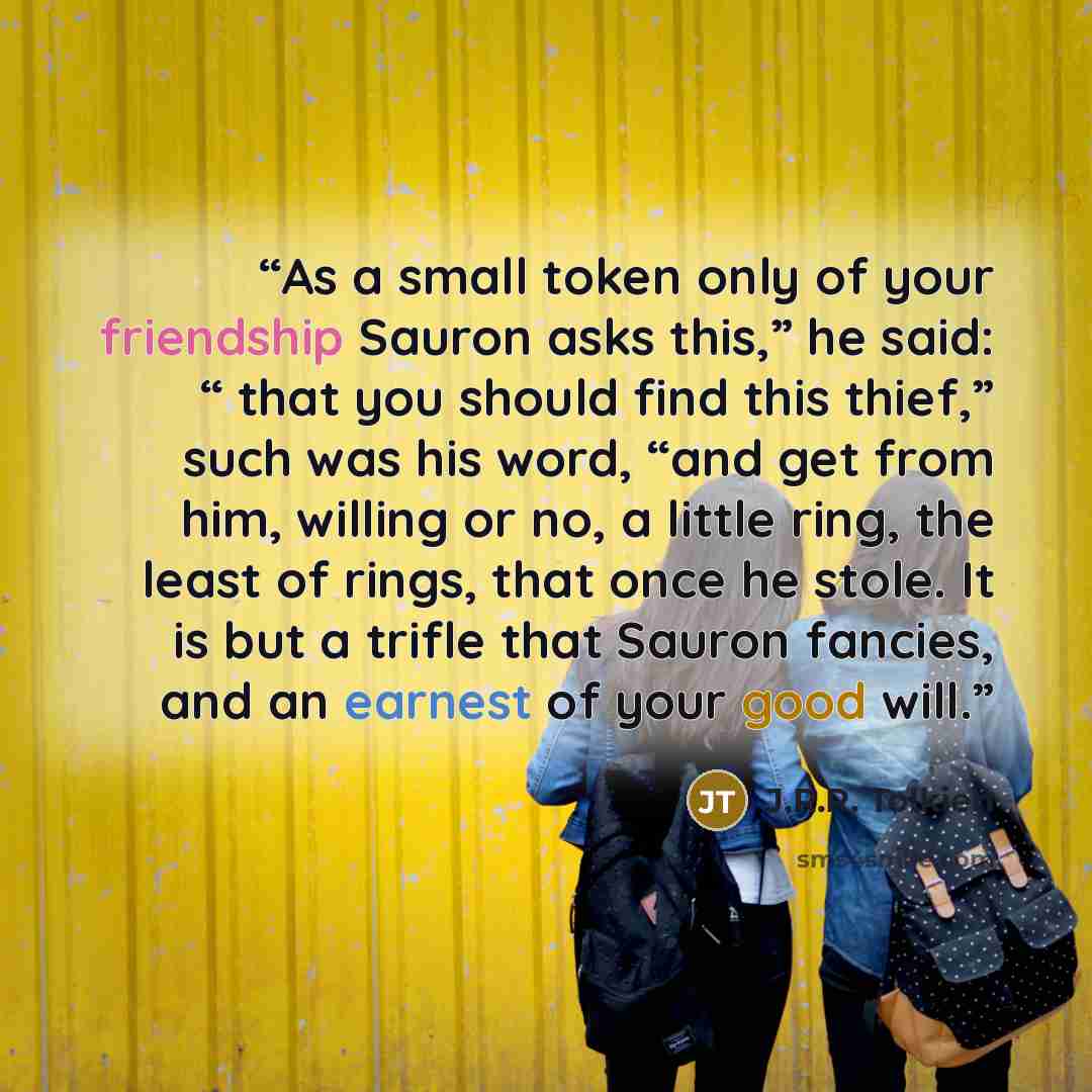 “As a small token only of your friendship Sauron asks this,” he said: “ that you should find this thief,” such was his word, “and get from him, willing or no, a little ring, the least of rings, that once he stole. It is but a trifle that Sauron fancies, and an earnest of your good will.” quote by J.R.R. Tolkien