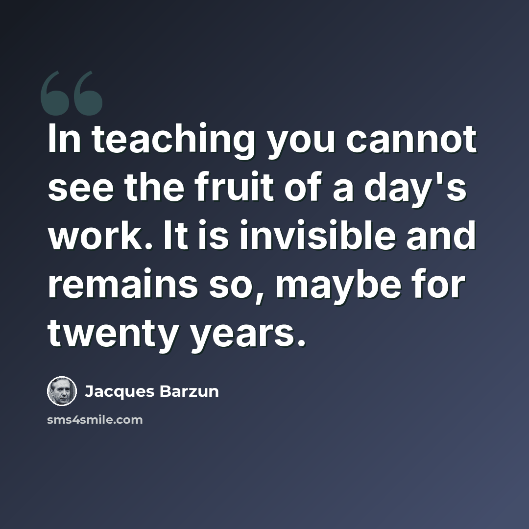 “In teaching you cannot see the fruit of a day's work. It is invisible and remains so, maybe for twenty years.” quote by Jacques Barzun
