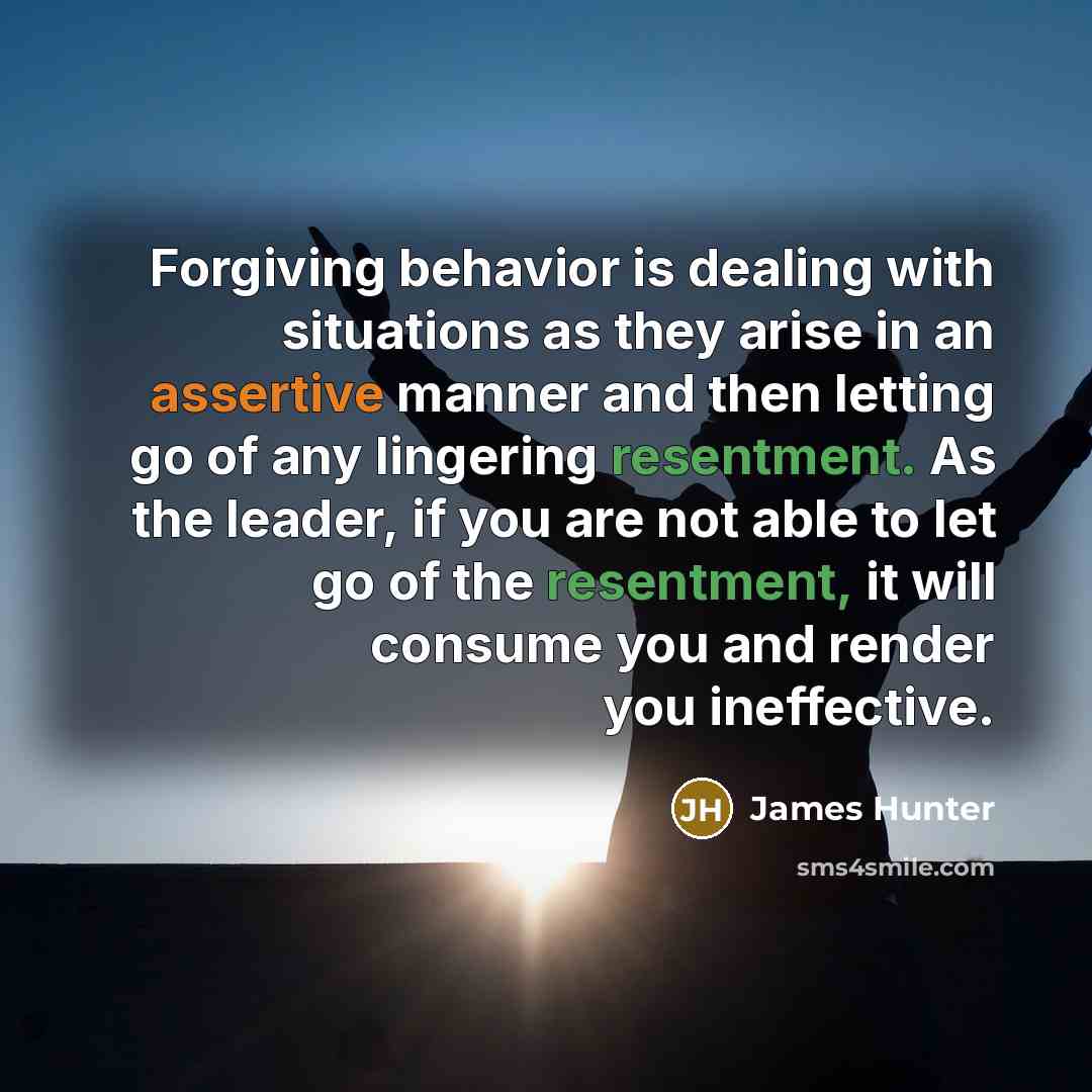 “Forgiving behavior is dealing with situations as they arise in an assertive manner and then letting go of any lingering resentment. As the leader, if you are not able to let go of the resentment, it will consume you and render you ineffective.” quote by James Hunter