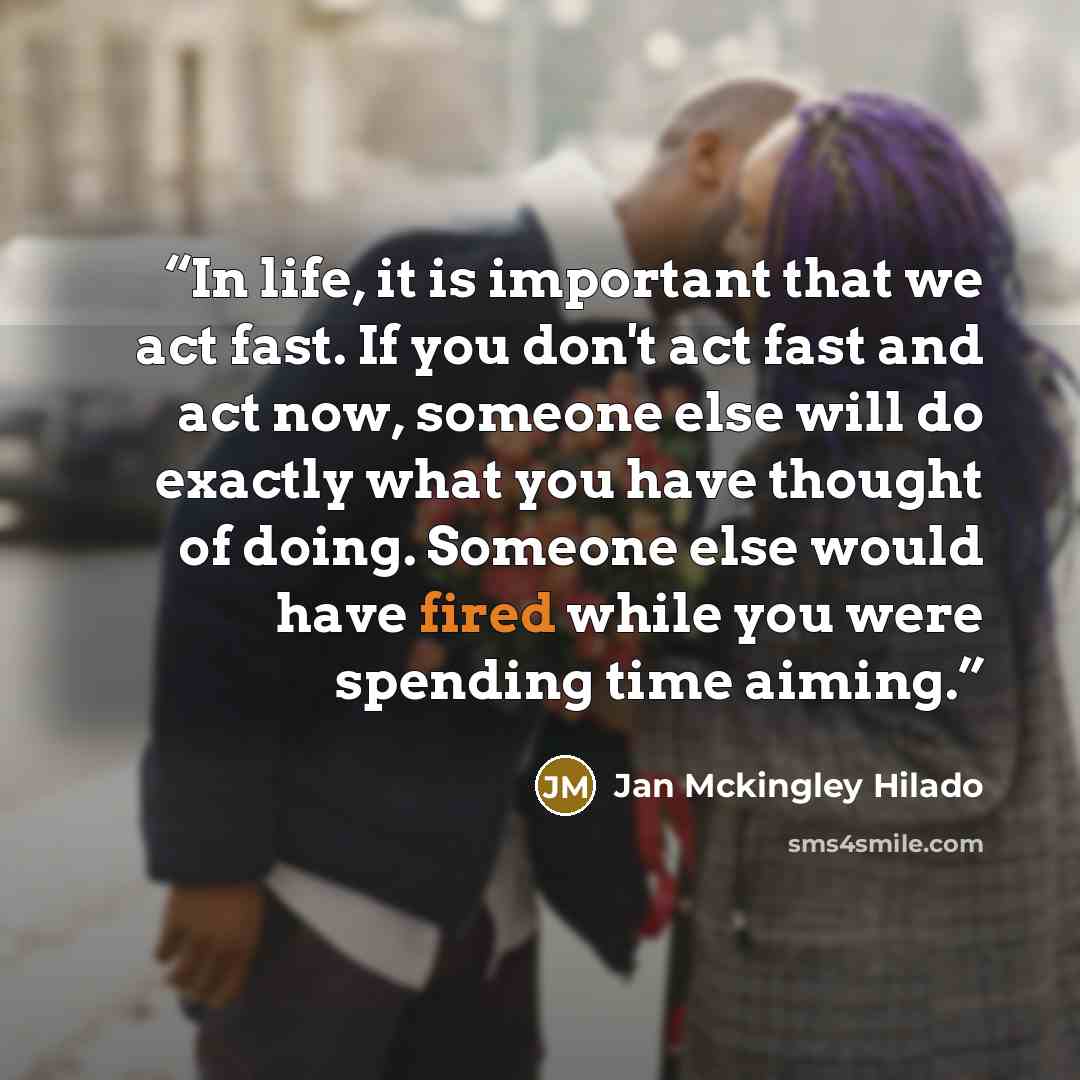 “In life, it is important that we act fast. If you don't act fast and act now, someone else will do exactly what you have thought of doing. Someone else would have fired while you were spending time aiming.” quote by Jan Mckingley Hilado