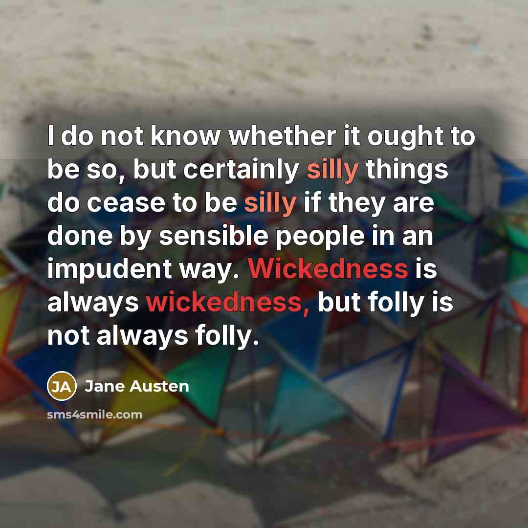 “I do not know whether it ought to be so, but certainly silly things do cease to be silly if they are done by sensible people in an impudent way. Wickedness is always wickedness, but folly is not always folly.” quote by Jane Austen