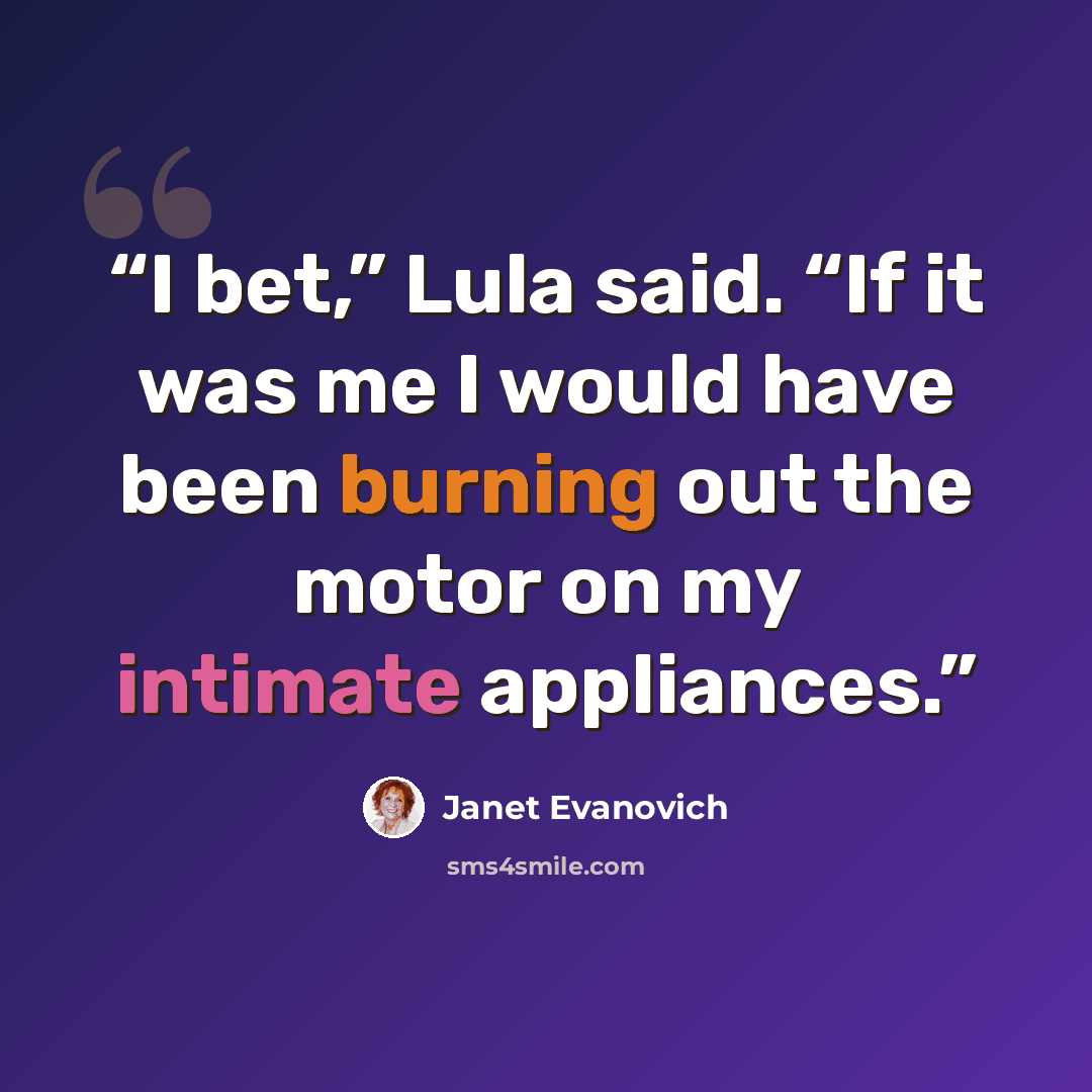 “I bet,” Lula said. “If it was me I would have been burning out the motor on my intimate appliances.” quote by Janet Evanovich