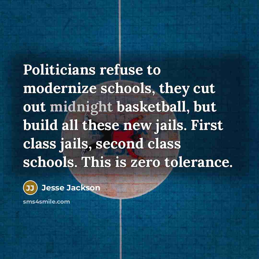 “Politicians refuse to modernize schools, they cut out midnight basketball, but build all these new jails. First class jails, second class schools. This is zero tolerance.” quote by Jesse Jackson