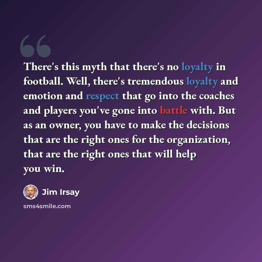 “There's this myth that there's no loyalty in football. Well, there's tremendous loyalty and emotion and respect that go into the coaches and players you've gone into battle with. But as an owner, you have to make the decisions that are the right ones for the organization, that are the right ones…” quote by Jim Irsay