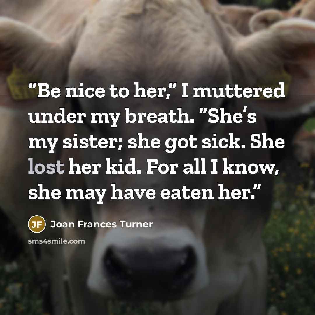 “Be nice to her,” I muttered under my breath. “She’s my sister; she got sick. She lost her kid. For all I know, she may have eaten her.” quote by Joan Frances Turner