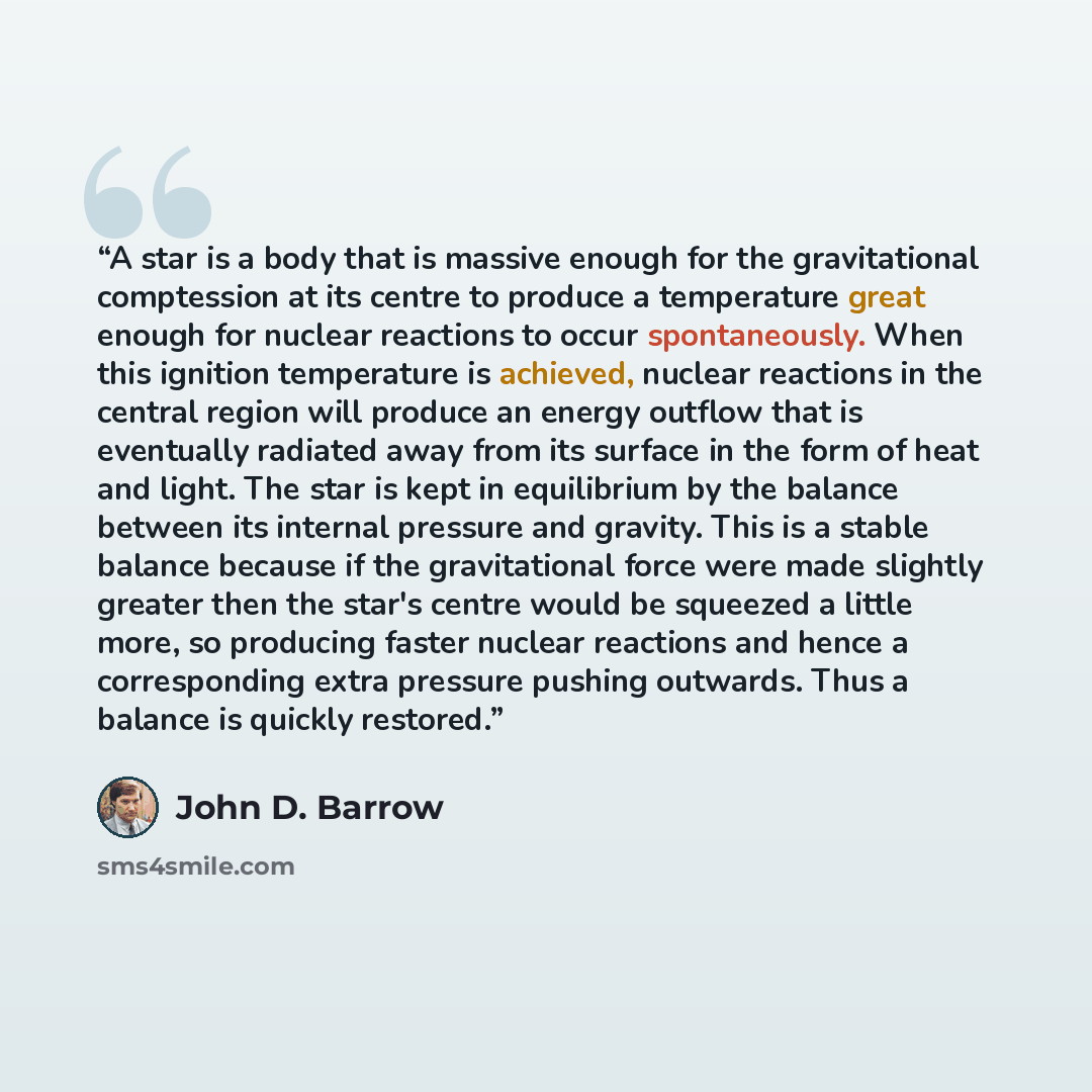 “A star is a body that is massive enough for the gravitational comptession at its centre to produce a temperature great enough for nuclear reactions to occur spontaneously. When this ignition temperature is achieved, nuclear reactions in the central region will produce an energy outflow that is…” quote by John D. Barrow