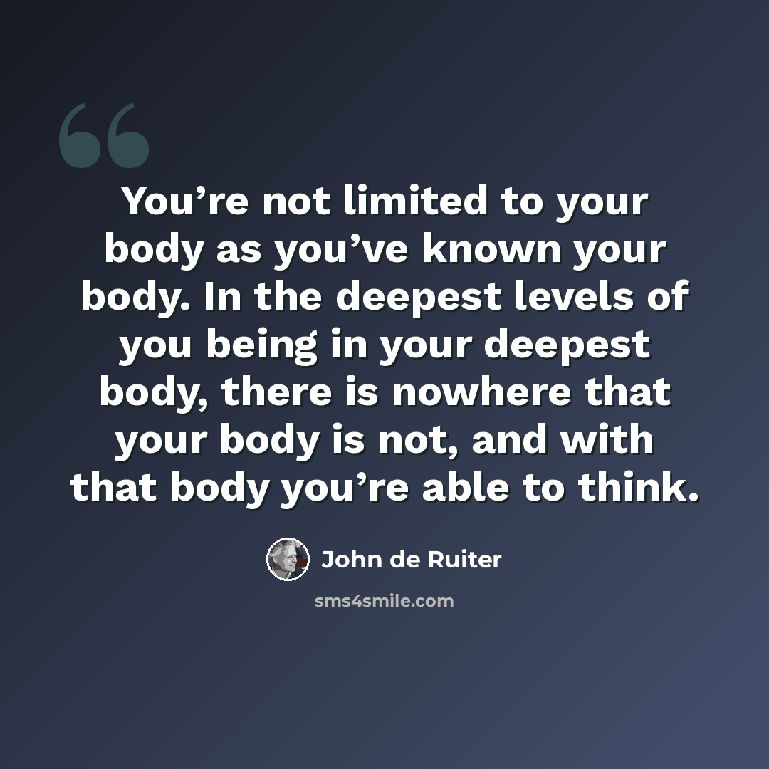 “You’re not limited to your body as you’ve known your body. In the deepest levels of you being in your deepest body, there is nowhere that your body is not, and with that body you’re able to think.” quote by John de Ruiter