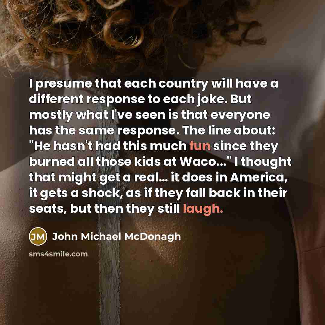 “I presume that each country will have a different response to each joke. But mostly what I've seen is that everyone has the same response. The line about: "He hasn't had this much fun since they burned all those kids at Waco..." I thought that might get a real… it does in America, it gets a shock…” quote by John Michael McDonagh